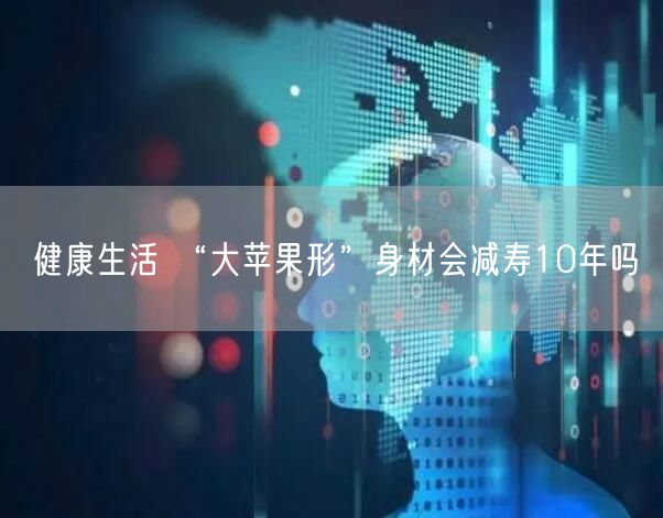 健康生活 “大苹果形”身材会减寿10年吗
