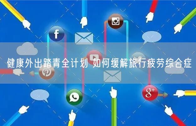 健康外出踏青全计划 如何缓解旅行疲劳综合症