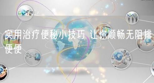 实用治疗便秘小技巧 让你顺畅无阻排便便
