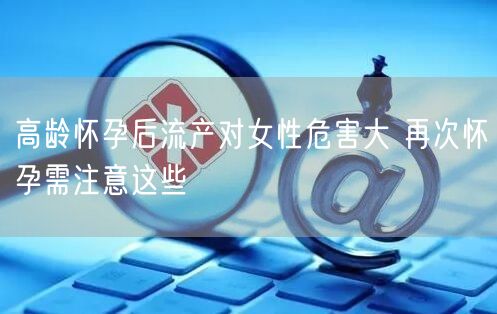 高龄怀孕后流产对女性危害大 再次怀孕需注意这些